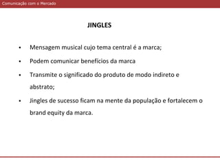 Comunicação com o MercadoComunicação com o Mercado
 Mensagem musical cujo tema central é a marca;
 Podem comunicar benefícios da marca
 Transmite o significado do produto de modo indireto e
abstrato;
 Jingles de sucesso ficam na mente da população e fortalecem o
brand equity da marca.
JINGLES
 