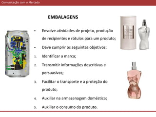 Comunicação com o MercadoComunicação com o Mercado
 Envolve atividades de projeto, produção
de recipientes e rótulos para um produto;
 Deve cumprir os seguintes objetivos:
1. Identificar a marca;
2. Transmitir informações descritivas e
persuasivas;
3. Facilitar o transporte e a proteção do
produto;
4. Auxiliar na armazenagem doméstica;
5. Auxiliar o consumo do produto.
EMBALAGENS
 