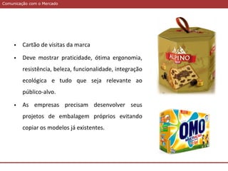 Comunicação com o MercadoComunicação com o Mercado
 Cartão de visitas da marca
 Deve mostrar praticidade, ótima ergonomia,
resistência, beleza, funcionalidade, integração
ecológica e tudo que seja relevante ao
público-alvo.
 As empresas precisam desenvolver seus
projetos de embalagem próprios evitando
copiar os modelos já existentes.
 