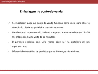 Comunicação com o MercadoComunicação com o Mercado
 A embalagem pode no ponto-de-venda funciona como meio para obter a
atenção do cliente na prateleira, considerando que:
- Um cliente no supermercado pode estar exposto a uma variedade de 15 a 20
mil produtos em uma visita de 30 minutos;
- O primeiro encontro com uma marca pode ser na prateleira de um
supermercado;
- Diferencial competitivo de produtos que as diferenças são mínimas.
Embalagem no ponto-de-venda
 