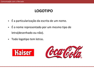 Comunicação com o MercadoComunicação com o Mercado
 É a particularização da escrita de um nome.
 É o nome representado por um mesmo tipo de
letra(desenhado ou não).
 Todo logotipo tem letras.
LOGOTIPO
 