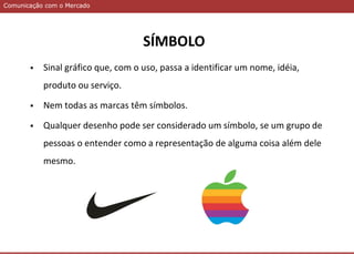 Comunicação com o MercadoComunicação com o Mercado
 Sinal gráfico que, com o uso, passa a identificar um nome, idéia,
produto ou serviço.
 Nem todas as marcas têm símbolos.
 Qualquer desenho pode ser considerado um símbolo, se um grupo de
pessoas o entender como a representação de alguma coisa além dele
mesmo.
SÍMBOLO
 