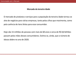 Comunicação com o MercadoComunicação com o Mercado
Mercado da terceira idade
O mercado de produtos e serviços para a população da terceira idade tornou-se
alvo de negócios para várias empresas, tanto pelas cifras que movimenta, como
pela carência de itens feitos para esse consumidor.
Hoje são 15 milhões de pessoas com mais de 60 anos e cerca de R$ 8,8 bilhões
passam pelas mãos desses consumidores. Estima-se, ainda, que o número de
idosos dobre no ano de 2020.
 