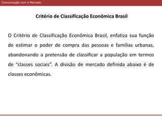 Comunicação com o MercadoComunicação com o Mercado
Critério de Classificação Econômica Brasil
O Critério de Classificação Econômica Brasil, enfatiza sua função
de estimar o poder de compra das pessoas e famílias urbanas,
abandonando a pretensão de classificar a população em termos
de “classes sociais”. A divisão de mercado definida abaixo é de
classes econômicas.
 
