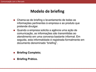 Comunicação com o MercadoComunicação com o Mercado
Modelo de briefing
 Chama-se de briefing o levantamento de todas as
informações pertinentes à empresa e ao produto que
pretende divulgar.
 Quando a empresa solicita a agência uma ação de
comunicação, as informações são transmitidas ao
atendimento em uma conversa bastante informal. Em
seguida, esta informalidade é registrada formalmente em
documento denominado “briefing”.
 Briefing Completo;
 Briefing Prático.
 