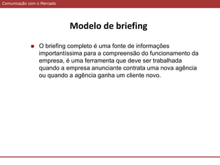 Comunicação com o MercadoComunicação com o Mercado
Modelo de briefing
 O briefing completo é uma fonte de informações
importantíssima para a compreensão do funcionamento da
empresa, é uma ferramenta que deve ser trabalhada
quando a empresa anunciante contrata uma nova agência
ou quando a agência ganha um cliente novo.
 