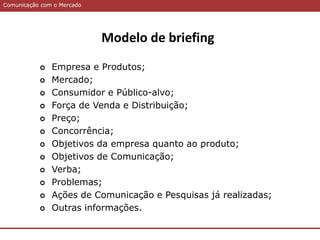 Comunicação com o MercadoComunicação com o Mercado
Modelo de briefing
 Empresa e Produtos;
 Mercado;
 Consumidor e Público-alvo;
 Força de Venda e Distribuição;
 Preço;
 Concorrência;
 Objetivos da empresa quanto ao produto;
 Objetivos de Comunicação;
 Verba;
 Problemas;
 Ações de Comunicação e Pesquisas já realizadas;
 Outras informações.
 