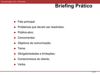Comunicação com o Mercado
Briefing Prático
05/14
 Fato principal;
 Problemas que devem ser resolvidos;
 Público-alvo;
 Concorrentes;
 Objetivos de comunicação;
 Tema;
 Obrigatoriedades e limitações;
 Compromissos do cliente;
 Verba.
 
