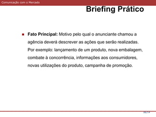 Comunicação com o Mercado
Briefing Prático
06/14
 Fato Principal: Motivo pelo qual o anunciante chamou a
agência deverá descrever as ações que serão realizadas.
Por exemplo: lançamento de um produto, nova embalagem,
combate à concorrência, informações aos consumidores,
novas utilizações do produto, campanha de promoção.
 