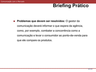 Comunicação com o Mercado
Briefing Prático
07/14
 Problemas que devem ser resolvidos: O gestor da
comunicação deverá informar o que espera da agência,
como, por exemplo, combater a concorrência como a
comunicação e levar o consumidor ao ponto-de-venda para
que ele compare os produtos.
 