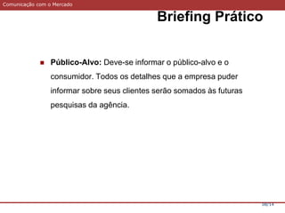 Comunicação com o Mercado
Briefing Prático
08/14
 Público-Alvo: Deve-se informar o público-alvo e o
consumidor. Todos os detalhes que a empresa puder
informar sobre seus clientes serão somados às futuras
pesquisas da agência.
 