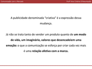 Comunicação com o MercadoComunicação com o Mercado Profª Ana Cristina D’Assumpção
A publicidade denominada “criativa” é a expressão dessa
mudança.
Já não se trata tanto de vender um produto quanto de um modo
de vida, um imaginário, valores que desencadeiem uma
emoção: o que a comunicação se esforça por criar cada vez mais
é uma relação afetiva com a marca.
 