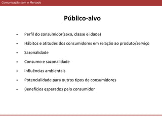 Comunicação com o MercadoComunicação com o Mercado
Público-alvo
 Perfil do consumidor(sexo, classe e idade)
 Hábitos e atitudes dos consumidores em relação ao produto/serviço
 Sazonalidade
 Consumo e sazonalidade
 Influências ambientais
 Potencialidade para outros tipos de consumidores
 Benefícios esperados pelo consumidor
 