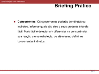 Comunicação com o Mercado
Briefing Prático
09/14
 Concorrentes: Os concorrentes poderão ser diretos ou
indiretos. Informar quais são eles e seus produtos é tarefa
fácil. Mais fácil é detectar um diferencial na concorrência,
sua reação a uma estratégia, ou até mesmo definir os
concorrentes indiretos.
 