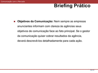 Comunicação com o Mercado
Briefing Prático
10/14
 Objetivos da Comunicação: Nem sempre as empresas
anunciantes informam com clareza às agências seus
objetivos de comunicação face ao fato principal. Se o gestor
da comunicação quiser cobrar resultados da agência,
deverá descrevê-los detalhadamente para cada ação.
 