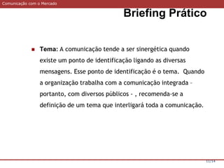 Comunicação com o Mercado
Briefing Prático
11/14
 Tema: A comunicação tende a ser sinergética quando
existe um ponto de identificação ligando as diversas
mensagens. Esse ponto de identificação é o tema. Quando
a organização trabalha com a comunicação integrada –
portanto, com diversos públicos - , recomenda-se a
definição de um tema que interligará toda a comunicação.
 