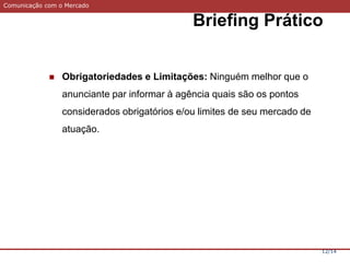 Comunicação com o Mercado
Briefing Prático
12/14
 Obrigatoriedades e Limitações: Ninguém melhor que o
anunciante par informar à agência quais são os pontos
considerados obrigatórios e/ou limites de seu mercado de
atuação.
 