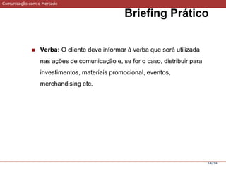 Comunicação com o Mercado
Briefing Prático
14/14
 Verba: O cliente deve informar à verba que será utilizada
nas ações de comunicação e, se for o caso, distribuir para
investimentos, materiais promocional, eventos,
merchandising etc.
 