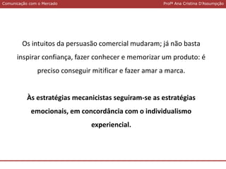 Comunicação com o MercadoComunicação com o Mercado Profª Ana Cristina D’Assumpção
Os intuitos da persuasão comercial mudaram; já não basta
inspirar confiança, fazer conhecer e memorizar um produto: é
preciso conseguir mitificar e fazer amar a marca.
Às estratégias mecanicistas seguiram-se as estratégias
emocionais, em concordância com o individualismo
experiencial.
 