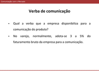 Comunicação com o MercadoComunicação com o Mercado
Verba de comunicação
 Qual a verba que a empresa disponibiliza para a
comunicação do produto?
 No varejo, normalmente, adota-se 3 a 5% do
faturamento bruto da empresa para a comunicação.
 