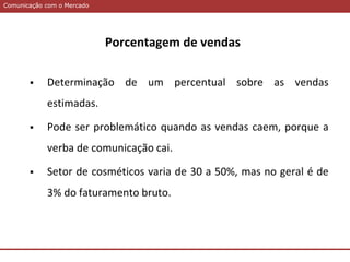 Comunicação com o MercadoComunicação com o Mercado
Porcentagem de vendas
 Determinação de um percentual sobre as vendas
estimadas.
 Pode ser problemático quando as vendas caem, porque a
verba de comunicação cai.
 Setor de cosméticos varia de 30 a 50%, mas no geral é de
3% do faturamento bruto.
 