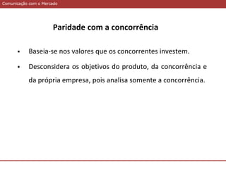 Comunicação com o MercadoComunicação com o Mercado
Paridade com a concorrência
 Baseia-se nos valores que os concorrentes investem.
 Desconsidera os objetivos do produto, da concorrência e
da própria empresa, pois analisa somente a concorrência.
 