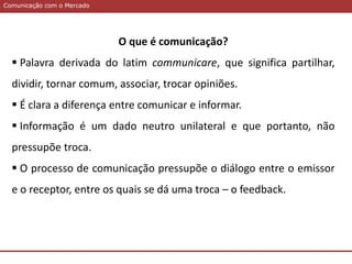 Comunicação com o MercadoComunicação com o Mercado
O que é comunicação?
 Palavra derivada do latim communicare, que significa partilhar,
dividir, tornar comum, associar, trocar opiniões.
 É clara a diferença entre comunicar e informar.
 Informação é um dado neutro unilateral e que portanto, não
pressupõe troca.
 O processo de comunicação pressupõe o diálogo entre o emissor
e o receptor, entre os quais se dá uma troca – o feedback.
 