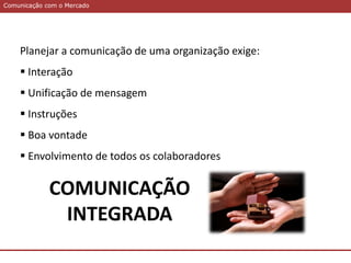 Comunicação com o MercadoComunicação com o Mercado
Planejar a comunicação de uma organização exige:
 Interação
 Unificação de mensagem
 Instruções
 Boa vontade
 Envolvimento de todos os colaboradores
COMUNICAÇÃO
INTEGRADA
 