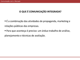 Comunicação com o MercadoComunicação com o Mercado
O QUE É COMUNICAÇÃO INTEGRADA?
 É a combinação das atividades de propaganda, marketing e
relações públicas das empresas.
 Para que aconteça é preciso: um árduo trabalho de análise,
planejamento e técnicas de avaliação.
 