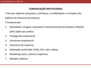 Comunicação com o MercadoComunicação com o Mercado
COMUNICAÇÃO INSTITUCIONAL
 Tem por objetivo conquistar a confiança, a credibilidade e a simpatia dos
públicos de interesse da empresa.
 Compreende:
1. identidade e imagem corporativa: comportamento da empresa refletido
pelas ações que pratica
2. Propaganda institucional
3. Jornalismo empresarial
4. Assessoria de imprensa
5. Editoração multimídia: DVDs, CDs, sites, vídeos.
6. Marketing social, cultural e esportivo
7. Relações públicas
 