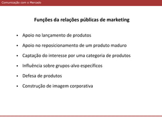Comunicação com o MercadoComunicação com o Mercado
Funções da relações públicas de marketing
 Apoio no lançamento de produtos
 Apoio no reposicionamento de um produto maduro
 Captação do interesse por uma categoria de produtos
 Influência sobre grupos-alvo específicos
 Defesa de produtos
 Construção de imagem corporativa
 