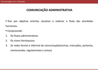 Comunicação com o MercadoComunicação com o Mercado
COMUNICAÇÃO ADMINISTRATIVA
 Tem por objetivo orientar, atualizar e ordenar o fluxo das atividades
funcionais.
 Compreende:
1. Os fluxos administrativos
2. Os níveis hierárquicos
3. As redes formal e informal de comunicação(normas, instruções, portarias,
memorandos, regulamentos e avisos)
 