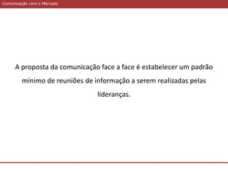 Comunicação com o MercadoComunicação com o Mercado
A proposta da comunicação face a face é estabelecer um padrão
mínimo de reuniões de informação a serem realizadas pelas
lideranças.
 
