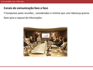 Comunicação com o MercadoComunicação com o Mercado
Canais de comunicação face a face
 Compostos pelas reuniões , consideradas o mínimo que uma liderança precisa
fazer para o repasse de informações.
 