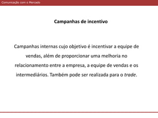 Comunicação com o MercadoComunicação com o Mercado
Campanhas de incentivo
Campanhas internas cujo objetivo é incentivar a equipe de
vendas, além de proporcionar uma melhoria no
relacionamento entre a empresa, a equipe de vendas e os
intermediários. Também pode ser realizada para o trade.
 