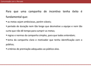 Comunicação com o MercadoComunicação com o Mercado
Para que uma campanha de incentivo tenha êxito é
fundamental que:
 as metas sejam ambiciosas, porém viáveis;
 período de duração nem tão longo que desmotive a equipe e nem tão
curto que não dê tempo para cumprir as metas;
 regras e normas da campanha simples, para que todos entendam;
 tema da campanha claro e motivador que tenha identificação com o
público;
 critérios de premiação adequados ao público-alvo.
 