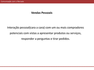 Comunicação com o MercadoComunicação com o Mercado
Vendas Pessoais
Interação pessoal(cara a cara) com um ou mais compradores
potenciais com vistas a apresentar produtos ou serviços,
responder a perguntas e tirar pedidos.
 