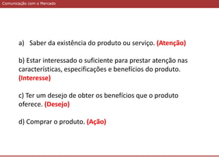 Comunicação com o MercadoComunicação com o Mercado
a) Saber da existência do produto ou serviço. (Atenção)
b) Estar interessado o suficiente para prestar atenção nas
características, especificações e benefícios do produto.
(Interesse)
c) Ter um desejo de obter os benefícios que o produto
oferece. (Desejo)
d) Comprar o produto. (Ação)
 