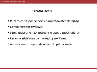 Comunicação com o MercadoComunicação com o Mercado
Eventos ideais
 Público corresponde bem ao mercado-alvo desejado
 Geram atenção favorável
 São singulares e não possuem muitos patrocinadores
 Levam a atividades de marketing auxiliares
 Aprimoram a imagem da marca do patrocinador
 
