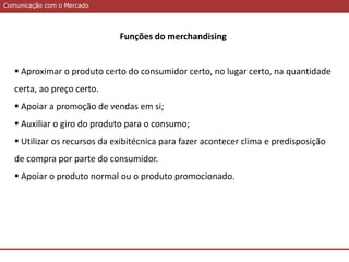 Comunicação com o MercadoComunicação com o Mercado
Funções do merchandising
 Aproximar o produto certo do consumidor certo, no lugar certo, na quantidade
certa, ao preço certo.
 Apoiar a promoção de vendas em si;
 Auxiliar o giro do produto para o consumo;
 Utilizar os recursos da exibitécnica para fazer acontecer clima e predisposição
de compra por parte do consumidor.
 Apoiar o produto normal ou o produto promocionado.
 