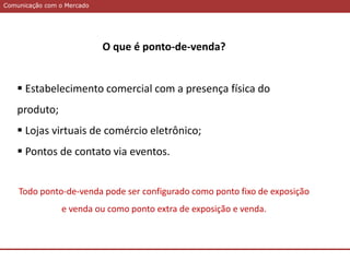 Comunicação com o MercadoComunicação com o Mercado
O que é ponto-de-venda?
 Estabelecimento comercial com a presença física do
produto;
 Lojas virtuais de comércio eletrônico;
 Pontos de contato via eventos.
Todo ponto-de-venda pode ser configurado como ponto fixo de exposição
e venda ou como ponto extra de exposição e venda.
 