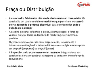 Graziela B. Mota Gestão de Marketing
Praça ou Distribuição
• A maioria dos fabricantes não vende diretamente ao consumidor...