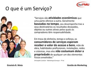 Graziela B. Mota Gestão de Marketing
O que é um Serviço?
“Serviços são atividades econômicas que
uma parte oferece a outra...
