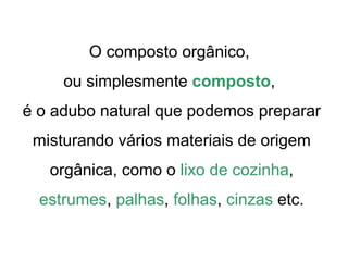 O composto orgânico,
     ou simplesmente composto,
é o adubo natural que podemos preparar
 misturando vários materiais de origem
   orgânica, como o lixo de cozinha,
  estrumes, palhas, folhas, cinzas etc.
 