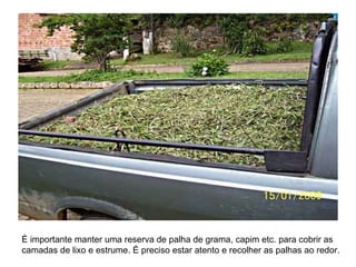 É importante manter uma reserva de palha de grama, capim etc. para cobrir as
camadas de lixo e estrume. É preciso estar atento e recolher as palhas ao redor.
 