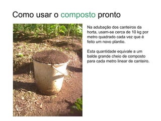 Como usar o composto pronto
                  Na adubação dos canteiros da
                  horta, usam-se cerca de 10 kg por
                  metro quadrado cada vez que é
                  feito um novo plantio.

                  Esta quantidade equivale a um
                  balde grande cheio de composto
                  para cada metro linear de canteiro.
 
