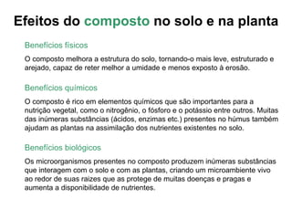 Efeitos do composto no solo e na planta
 Benefícios físicos
 O composto melhora a estrutura do solo, tornando-o mais leve, estruturado e
 arejado, capaz de reter melhor a umidade e menos exposto à erosão.

 Benefícios químicos
 O composto é rico em elementos químicos que são importantes para a
 nutrição vegetal, como o nitrogênio, o fósforo e o potássio entre outros. Muitas
 das inúmeras substâncias (ácidos, enzimas etc.) presentes no húmus também
 ajudam as plantas na assimilação dos nutrientes existentes no solo.

 Benefícios biológicos
 Os microorganismos presentes no composto produzem inúmeras substâncias
 que interagem com o solo e com as plantas, criando um microambiente vivo
 ao redor de suas raizes que as protege de muitas doenças e pragas e
 aumenta a disponibilidade de nutrientes.
 