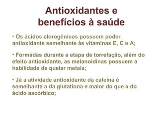 Antioxidantes e benefícios à saúde Os ácidos clorogênicos possuem poder antioxidante semelhante às vitaminas E, C e A; Formadas durante a etapa de torrefação, além do efeito antioxidante, as melanoidinas possuem a habilidade de quelar metais; Já a atividade antioxidante da cafeína é semelhante a da glutationa e maior do que a do ácido ascórbico; 