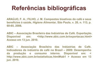 Referências bibliográficas ARAÚJO, F. A.; FILHO, J. M. Compostos bioativos do café e seus benefícios à saúde,  Higiene Alimentar,  São Paulo, v. 20, n. 113, p. 60-65, 2006. ABIC – Associação Brasileira das Indústrias de Café. Indicadores da indústria de café no Brasil – 2009: Desempenho da produção e consumo interno. Disponível em: < http://www.abic.com.br/estatisticas.html#tab1 > Acesso em 13 jun. 2010.  ABIC – Associação Brasileira das Indústrias de Café. Exportação. Disponível em: <http://www.abic.com.br/exportacao.html> Acesso em 13 jun. 2010.  