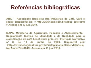 ABIC – Associação Brasileira das Indústrias de Café. Café e saúde. Disponível em: < http://www.abic.com.br/sabor_cafe.html > Acesso em 13 jun. 2010.  MAPA. Ministério da Agricultura, Pecuária e Abastecimento.   Regulamento técnico de Identidade e de Qualidade para a classificação do café beneficiado grão crú. Instrução Normativa n° 8, de 11 de Junho de 2003. Disponível em: <http://extranet.agricultura.gov.br/sislegisconsulta/servlet/VisualizarAnexo?id=1840> Acesso em 13 jun. 2010.  Referências bibliográficas 
